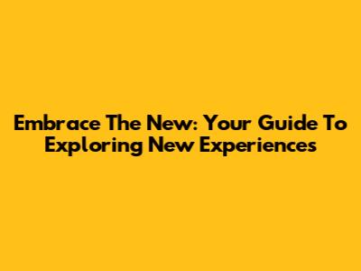 Embrace The New: Your Guide To Exploring New Experiences