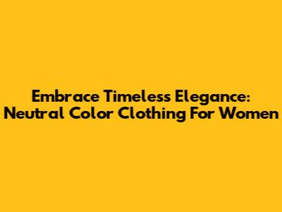 Embrace Timeless Elegance: Neutral Color Clothing For Women