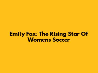 Emily Fox: The Rising Star Of Women's Soccer