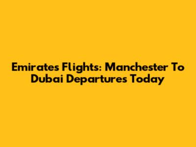 Emirates Flights: Manchester To Dubai Departures Today