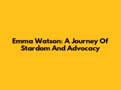 Emma Watson: A Journey Of Stardom And Advocacy
