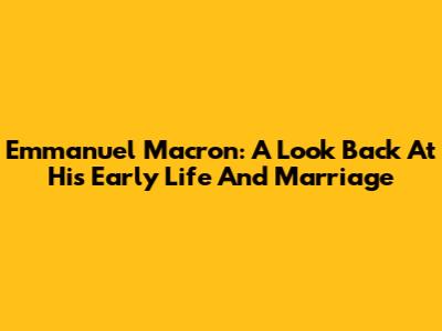 Emmanuel Macron: A Look Back At His Early Life And Marriage