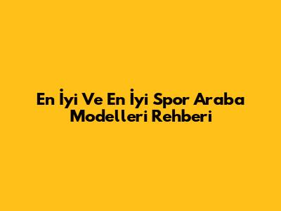 En İyi Ve En İyi Spor Araba Modelleri Rehberi