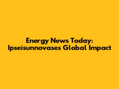 Energy News Today: Ipseisunnovase's Global Impact