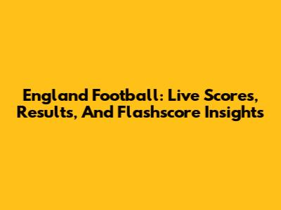 England Football: Live Scores, Results, And Flashscore Insights
