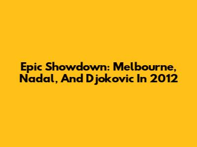 Epic Showdown: Melbourne, Nadal, And Djokovic In 2012