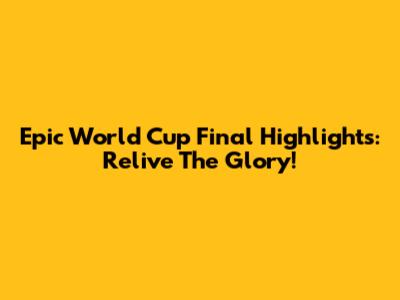 Epic World Cup Final Highlights: Relive The Glory!