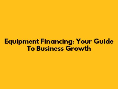 Equipment Financing: Your Guide To Business Growth