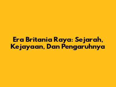 Era Britania Raya: Sejarah, Kejayaan, Dan Pengaruhnya