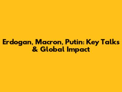 Erdogan, Macron, Putin: Key Talks & Global Impact