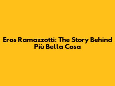Eros Ramazzotti: The Story Behind "Più Bella Cosa"