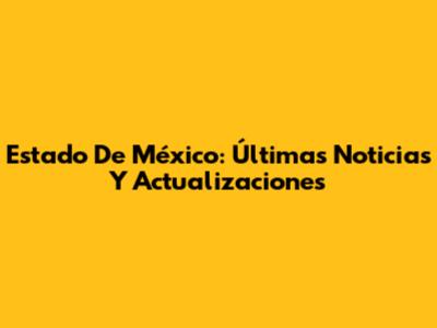Estado De México: Últimas Noticias Y Actualizaciones