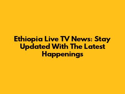 Ethiopia Live TV News: Stay Updated With The Latest Happenings