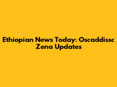 Ethiopian News Today: Oscaddissc Zena Updates