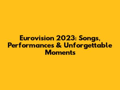 Eurovision 2023: Songs, Performances & Unforgettable Moments