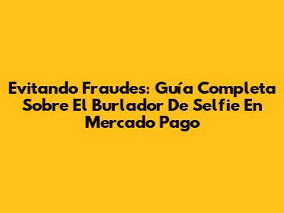 Evitando Fraudes: Guía Completa Sobre El 'Burlador De Selfie' En Mercado Pago