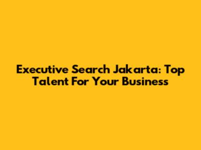 Executive Search Jakarta: Top Talent For Your Business
