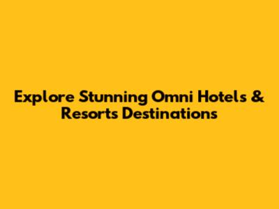 Explore Stunning Omni Hotels & Resorts Destinations