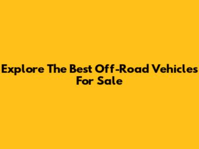 Explore The Best Off-Road Vehicles For Sale