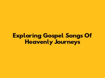 Exploring Gospel Songs Of Heavenly Journeys