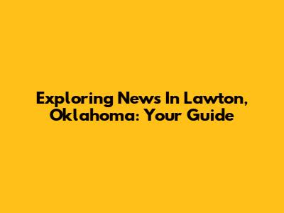 Exploring News In Lawton, Oklahoma: Your Guide