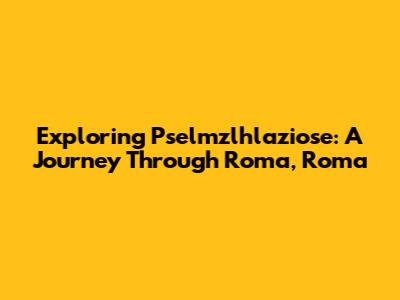 Exploring Pselmzlhlaziose: A Journey Through Roma, Roma