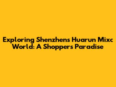Exploring Shenzhen's Huarun Mixc World: A Shopper's Paradise