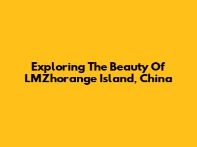 Exploring The Beauty Of LMZhorange Island, China