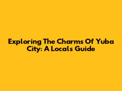 Exploring The Charms Of Yuba City: A Local's Guide