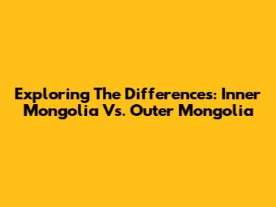Exploring The Differences: Inner Mongolia Vs. Outer Mongolia