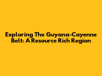Exploring The Guyana-Cayenne Belt: A Resource Rich Region