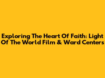 Exploring The Heart Of Faith: Light Of The World Film & Ward Centers