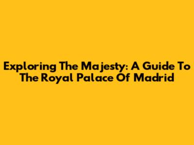 Exploring The Majesty: A Guide To The Royal Palace Of Madrid