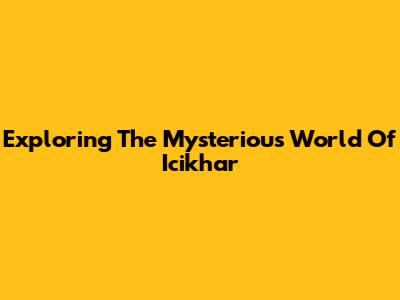 Exploring The Mysterious World Of Icikhar