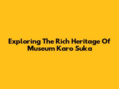 Exploring The Rich Heritage Of Museum Karo Suka