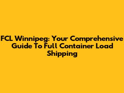 FCL Winnipeg: Your Comprehensive Guide To Full Container Load Shipping
