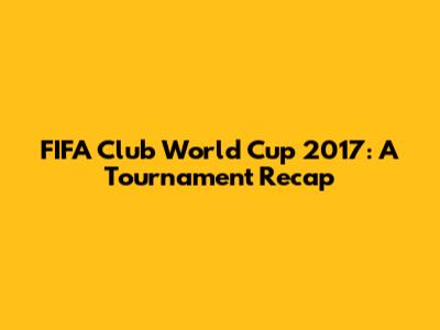 FIFA Club World Cup 2017: A Tournament Recap
