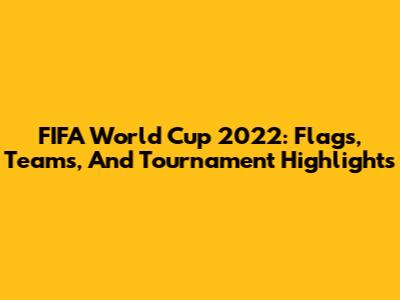 FIFA World Cup 2022: Flags, Teams, And Tournament Highlights