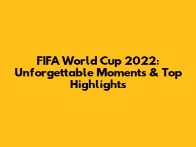 FIFA World Cup 2022: Unforgettable Moments & Top Highlights