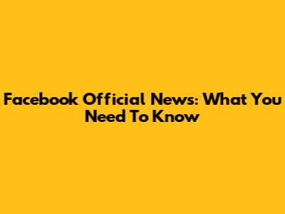 Facebook Official News: What You Need To Know