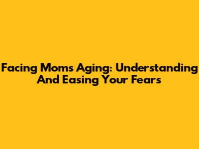 Facing Mom's Aging: Understanding And Easing Your Fears