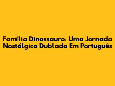 Família Dinossauro: Uma Jornada Nostálgica Dublada Em Português