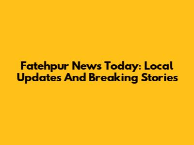 Fatehpur News Today: Local Updates And Breaking Stories
