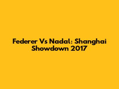 Federer Vs Nadal: Shanghai Showdown 2017