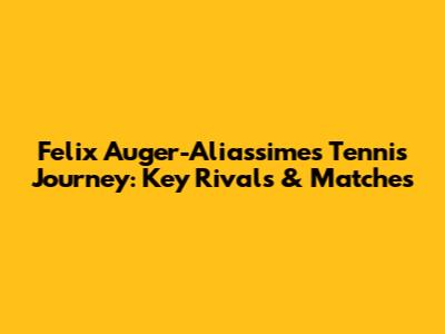 Felix Auger-Aliassime's Tennis Journey: Key Rivals & Matches