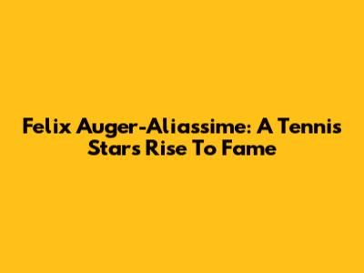 Felix Auger-Aliassime: A Tennis Star's Rise To Fame