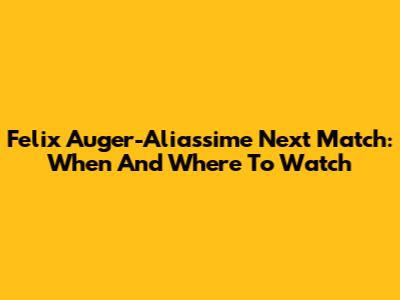 Felix Auger-Aliassime Next Match: When And Where To Watch