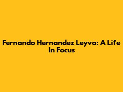 Fernando Hernandez Leyva: A Life In Focus