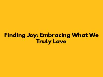 Finding Joy: Embracing What We Truly Love