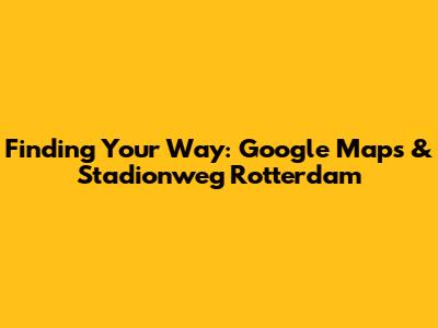Finding Your Way: Google Maps & Stadionweg Rotterdam